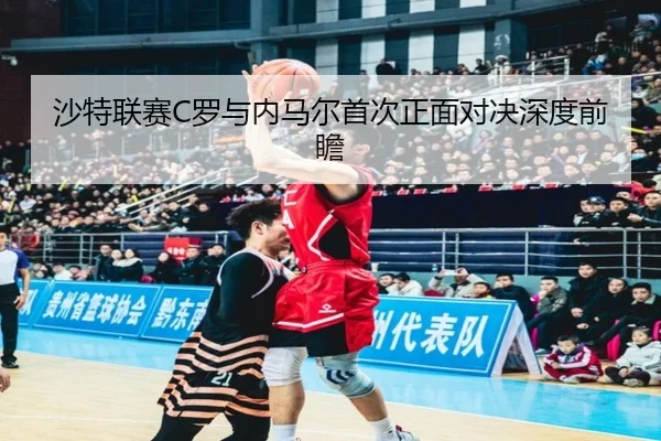 沙特联赛C罗与内马尔首次正面对决深度前瞻